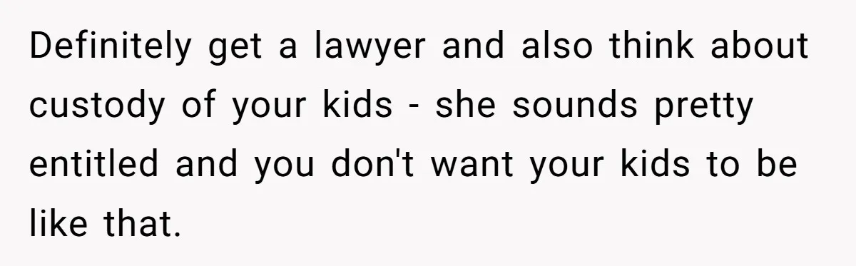 Definitely get a lawyer and also think about custody of your kids - she sounds pretty entitled and you don't want your kids to be like that.