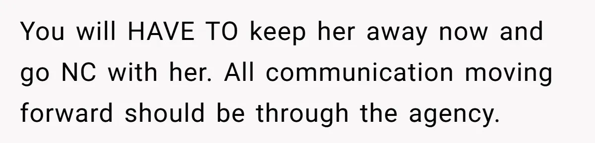 Mother Cuts Off Surrogate After She Constantly Interfered With Baby And Parents You will HAVE TO keep her away now and go NC with her. All communication moving forward should be through the agency.