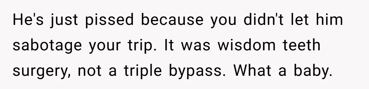 MIL Calls Wife Heartless After She Refuses To Skip Trip For Surgery He's just pissed because you didn't let him sabotage your trip. It was wisdom teeth surgery, not a triple bypass. What a baby.