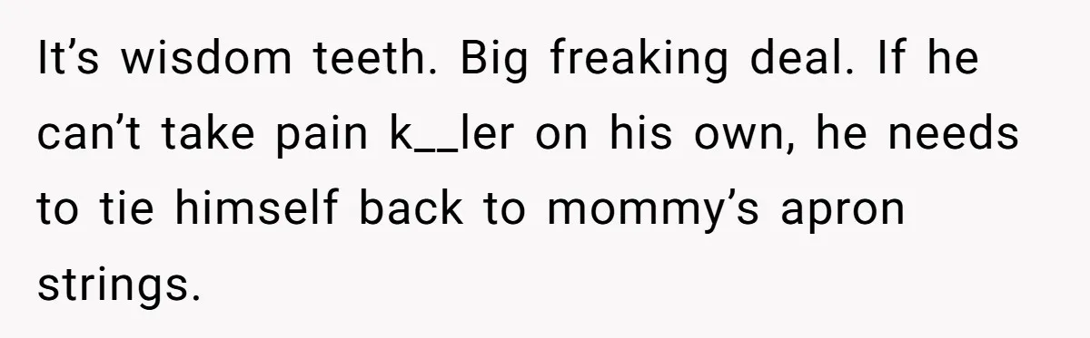 MIL Calls Wife Heartless After She Refuses To Skip Trip For Surgery It’s wisdom teeth. Big freaking deal. If he can’t take pain k__ler on his own, he needs to tie himself back to mommy’s apron strings.