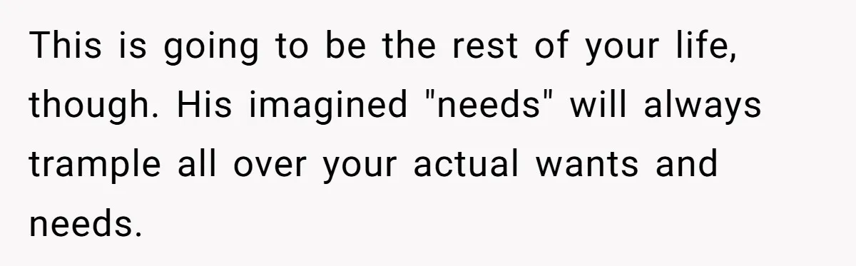 MIL Calls Wife Heartless After She Refuses To Skip Trip For Surgery This is going to be the rest of your life, though. His imagined "needs" will always trample all over your actual wants and needs.