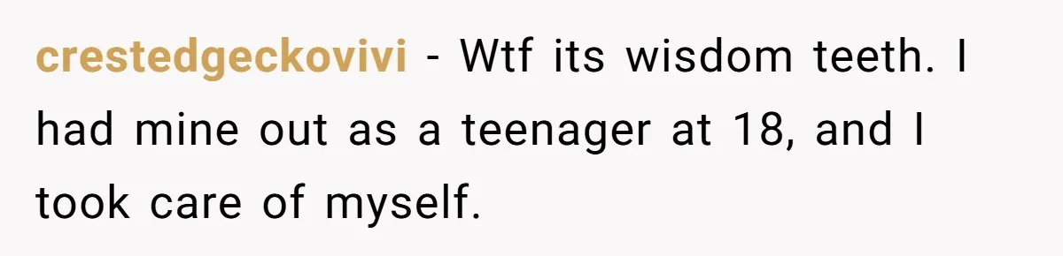 MIL Calls Wife Heartless After She Refuses To Skip Trip For Surgery crestedgeckovivi − Wtf its wisdom teeth. I had mine out as a teenager at 18, and I took care of myself.