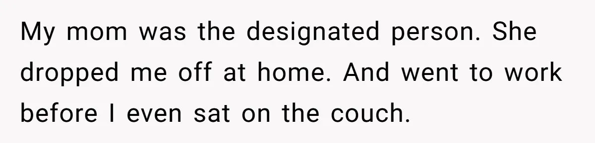 MIL Calls Wife Heartless After She Refuses To Skip Trip For Surgery My mom was the designated person. She dropped me off at home. And went to work before I even sat on the couch.