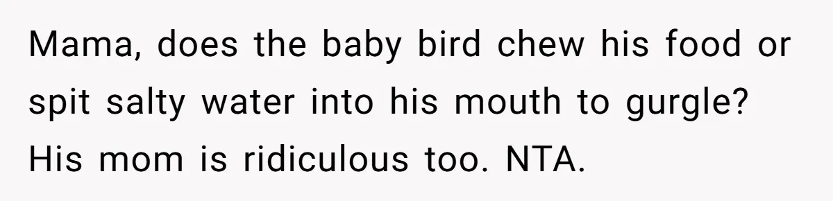 MIL Calls Wife Heartless After She Refuses To Skip Trip For Surgery Mama, does the baby bird chew his food or spit salty water into his mouth to gurgle? His mom is ridiculous too. NTA.