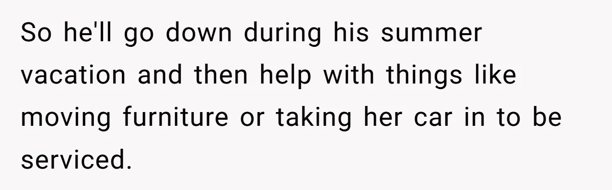Woman Refuses To Help Injured Mom After Getting Cut Out Of Will So he'll go down during his summer vacation and then help with things like moving furniture or taking her car in to be serviced.