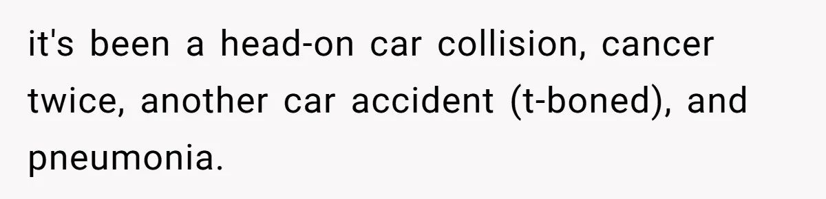 Woman Refuses To Help Injured Mom After Getting Cut Out Of Will it's been a head-on car collision, cancer twice, another car accident (t-boned), and pneumonia.