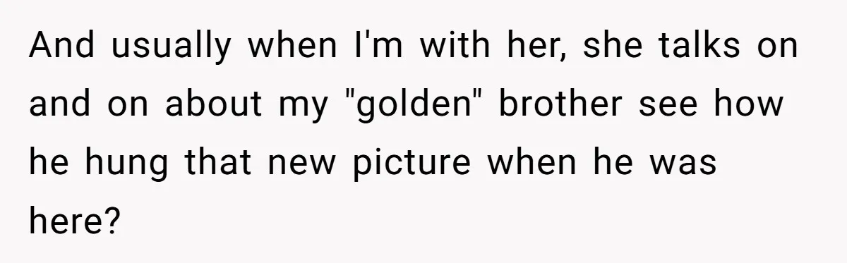 Woman Refuses To Help Injured Mom After Getting Cut Out Of Will And usually when I'm with her, she talks on and on about my "golden" brother see how he hung that new picture when he was here?