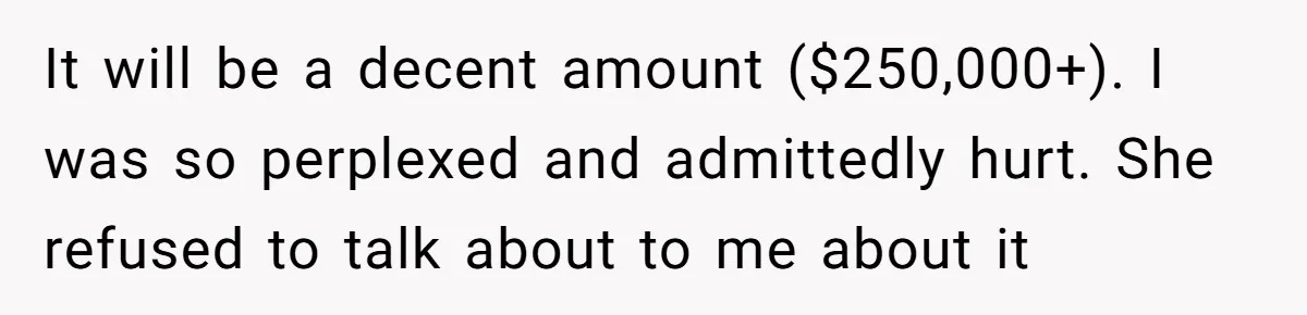Woman Refuses To Help Injured Mom After Getting Cut Out Of Will It will be a decent amount ($250,000+). I was so perplexed and admittedly hurt. She refused to talk about to me about it