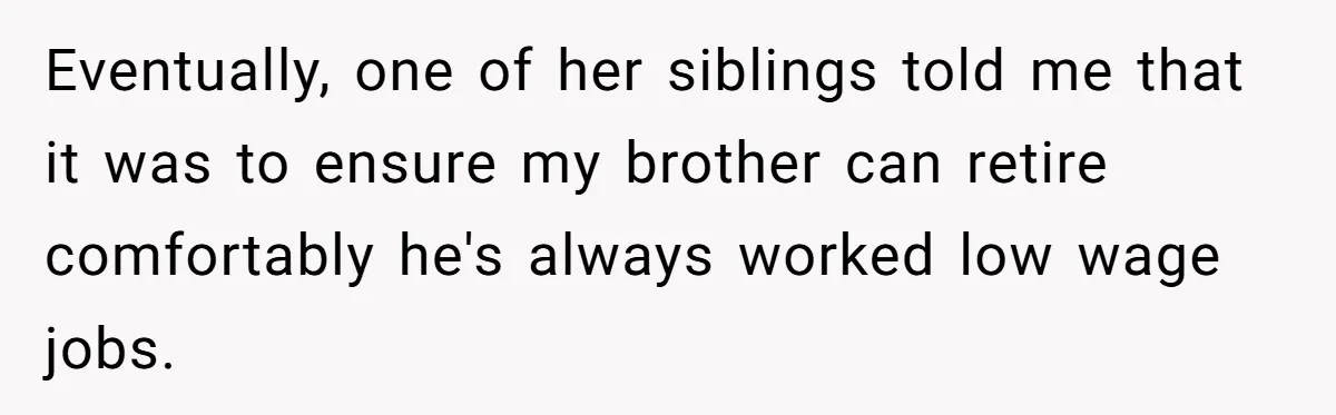 Woman Refuses To Help Injured Mom After Getting Cut Out Of Will Eventually, one of her siblings told me that it was to ensure my brother can retire comfortably he's always worked low wage jobs.