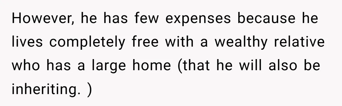 Woman Refuses To Help Injured Mom After Getting Cut Out Of Will However, he has few expenses because he lives completely free with a wealthy relative who has a large home (that he will also be inheriting. )