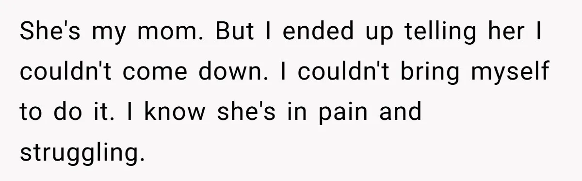 Woman Refuses To Help Injured Mom After Getting Cut Out Of Will She's my mom. But I ended up telling her I couldn't come down. I couldn't bring myself to do it. I know she's in pain and struggling.