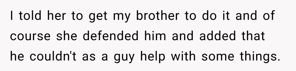 Woman Refuses To Help Injured Mom After Getting Cut Out Of Will I told her to get my brother to do it and of course she defended him and added that he couldn't as a guy help with some things.