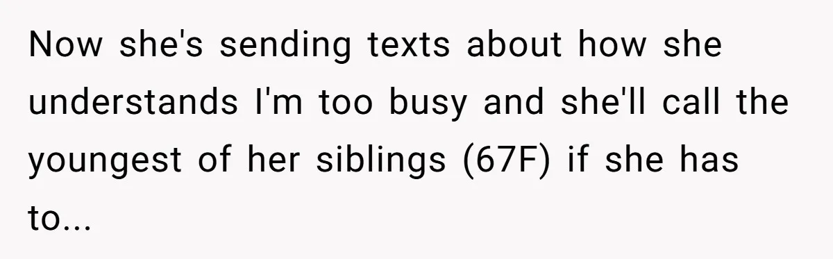 Woman Refuses To Help Injured Mom After Getting Cut Out Of Will Now she's sending texts about how she understands I'm too busy and she'll call the youngest of her siblings (67F) if she has to...