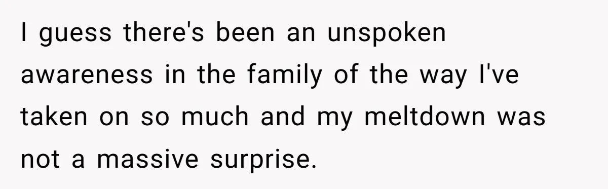Woman Refuses To Help Injured Mom After Getting Cut Out Of Will I guess there's been an unspoken awareness in the family of the way I've taken on so much and my meltdown was not a massive surprise.