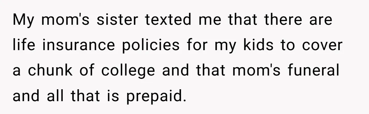 Woman Refuses To Help Injured Mom After Getting Cut Out Of Will My mom's sister texted me that there are life insurance policies for my kids to cover a chunk of college and that mom's funeral and all that is prepaid.