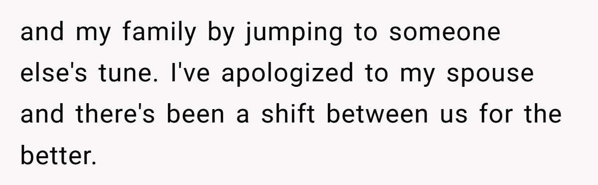 Woman Refuses To Help Injured Mom After Getting Cut Out Of Will and my family by jumping to someone else's tune. I've apologized to my spouse and there's been a shift between us for the better.
