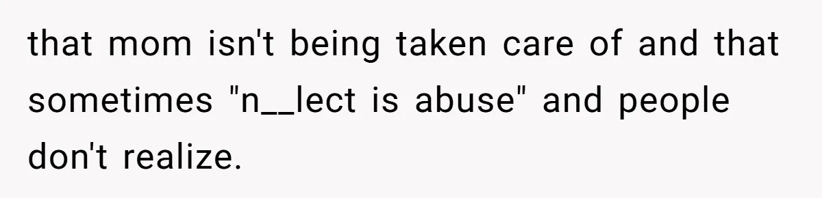 Woman Refuses To Help Injured Mom After Getting Cut Out Of Will that mom isn't being taken care of and that sometimes "n__lect is abuse" and people don't realize.