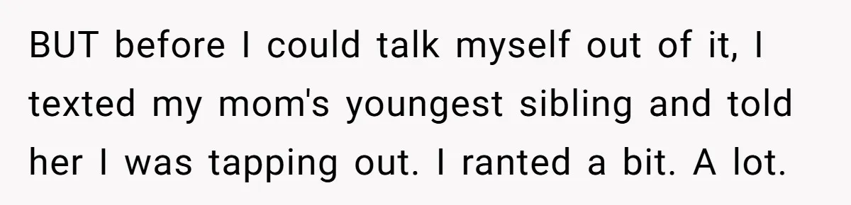 Woman Refuses To Help Injured Mom After Getting Cut Out Of Will BUT before I could talk myself out of it, I texted my mom's youngest sibling and told her I was tapping out. I ranted a bit. A lot.
