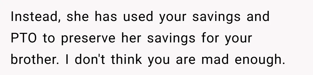 Woman Refuses To Help Injured Mom After Getting Cut Out Of Will Instead, she has used your savings and PTO to preserve her savings for your brother. I don't think you are mad enough.