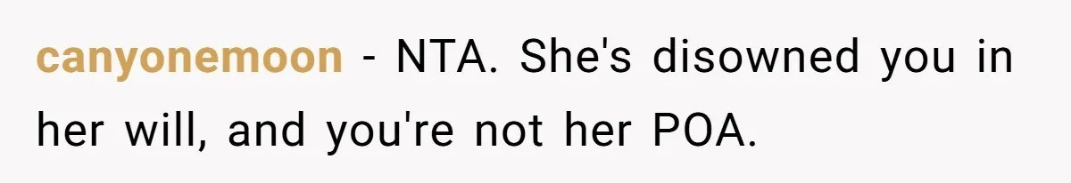 Woman Refuses To Help Injured Mom After Getting Cut Out Of Will canyonemoon − NTA. She's disowned you in her will, and you're not her POA.