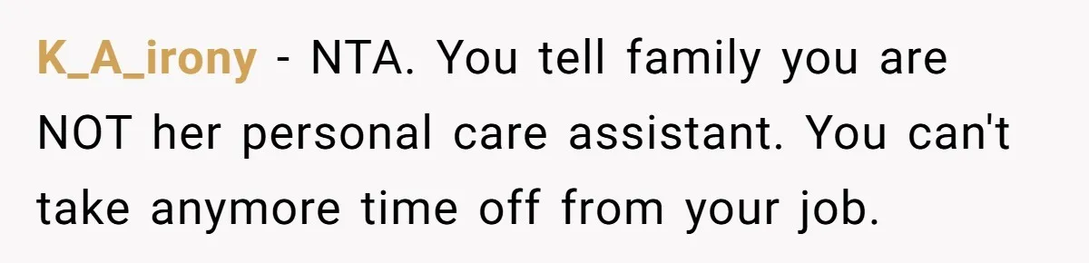 Woman Refuses To Help Injured Mom After Getting Cut Out Of Will K_A_irony − NTA. You tell family you are NOT her personal care assistant. You can't take anymore time off from your job.