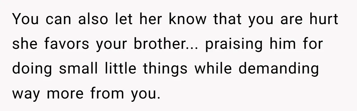 Woman Refuses To Help Injured Mom After Getting Cut Out Of Will You can also let her know that you are hurt she favors your brother... praising him for doing small little things while demanding way more from you.