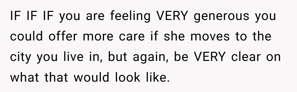 Woman Refuses To Help Injured Mom After Getting Cut Out Of Will IF IF IF you are feeling VERY generous you could offer more care if she moves to the city you live in, but again, be VERY clear on what that...