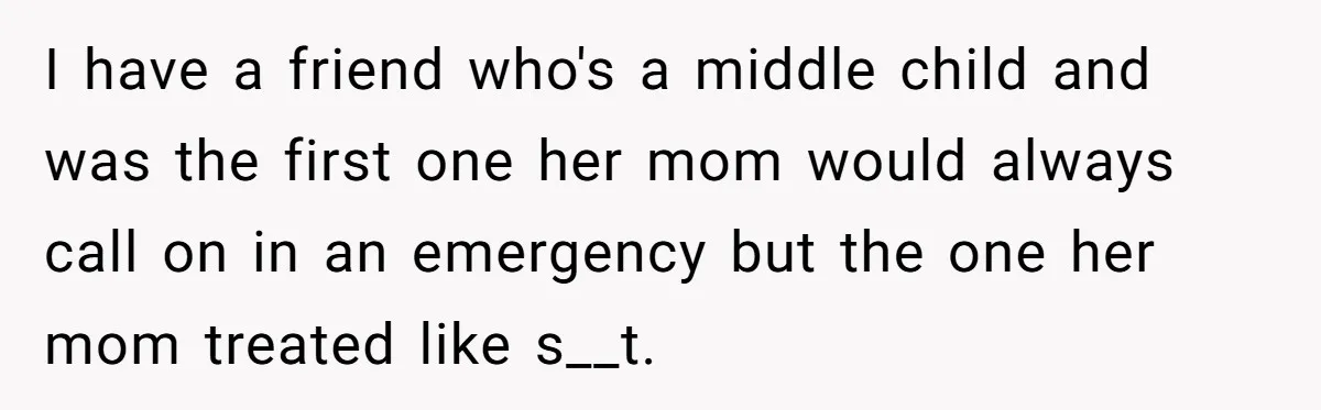 Woman Refuses To Help Injured Mom After Getting Cut Out Of Will I have a friend who's a middle child and was the first one her mom would always call on in an emergency but the one her mom treated like s__t.