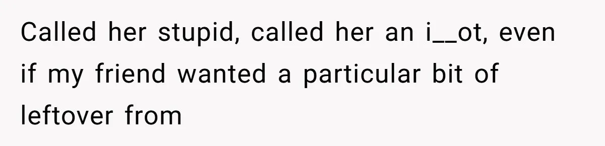 Woman Refuses To Help Injured Mom After Getting Cut Out Of Will Called her stupid, called her an i__ot, even if my friend wanted a particular bit of leftover from