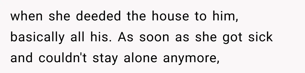 Woman Refuses To Help Injured Mom After Getting Cut Out Of Will when she deeded the house to him, basically all his. As soon as she got sick and couldn't stay alone anymore,