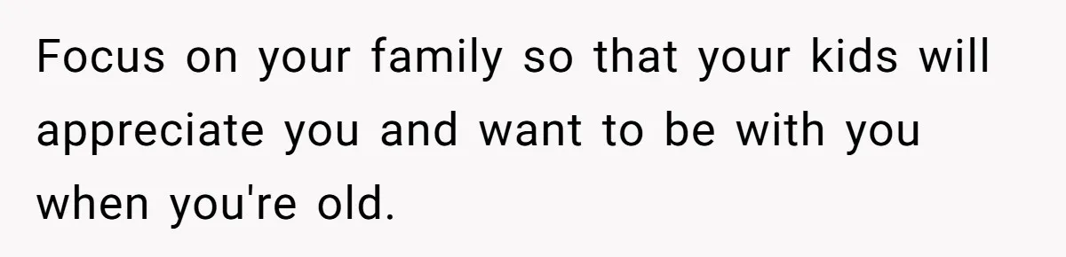 Woman Refuses To Help Injured Mom After Getting Cut Out Of Will Focus on your family so that your kids will appreciate you and want to be with you when you're old.