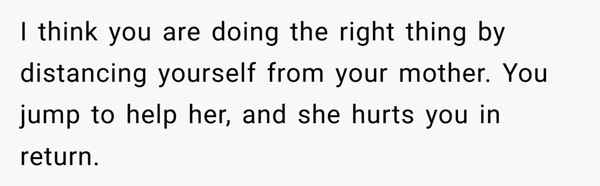 Woman Refuses To Help Injured Mom After Getting Cut Out Of Will I think you are doing the right thing by distancing yourself from your mother. You jump to help her, and she hurts you in return.