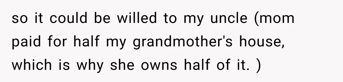 Woman Refuses To Help Injured Mom After Getting Cut Out Of Will so it could be willed to my uncle (mom paid for half my grandmother's house, which is why she owns half of it. )