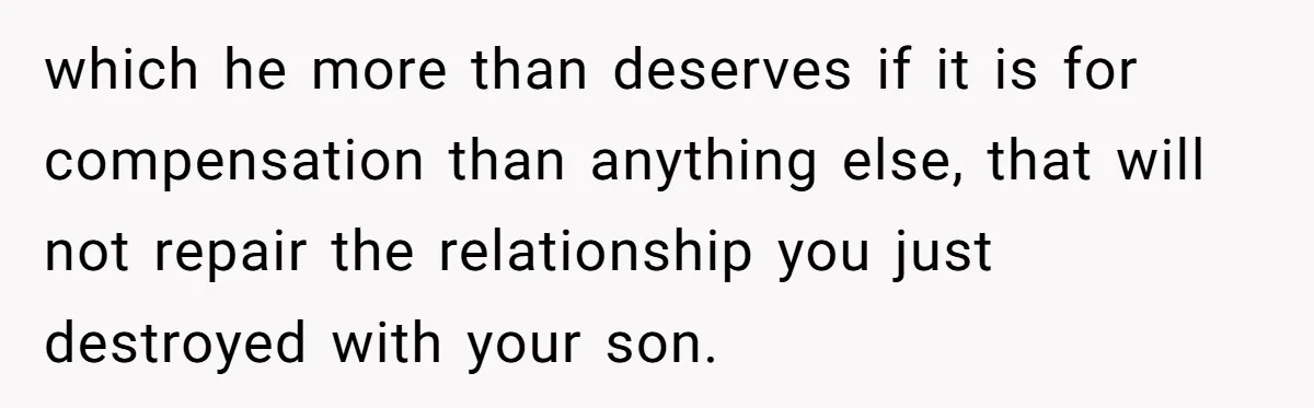 Stepfather’s Birthday Party Turns Ugly When A Promised Dream Gift Takes An Unexpected Twist which he more than deserves if it is for compensation than anything else, that will not repair the relationship you just destroyed with your son.