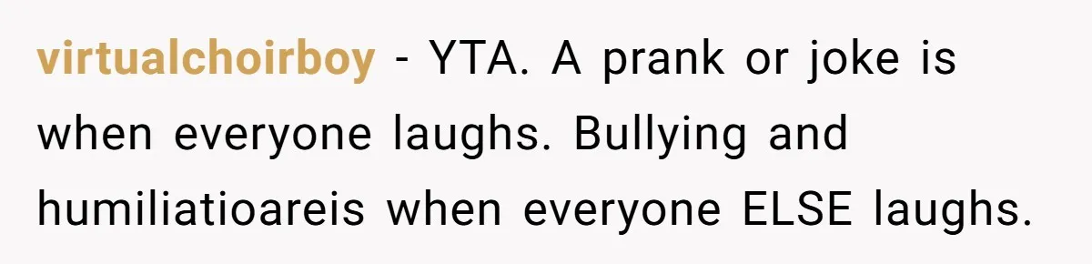 Stepfather’s Birthday Party Turns Ugly When A Promised Dream Gift Takes An Unexpected Twist virtualchoirboy − YTA. A prank or joke is when everyone laughs. Bullying and humiliatioareis when everyone ELSE laughs.