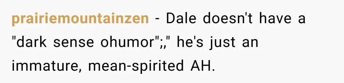 Stepfather’s Birthday Party Turns Ugly When A Promised Dream Gift Takes An Unexpected Twist prairiemountainzen − Dale doesn't have a "dark sense ohumor";," he's just an immature, mean-spirited AH.