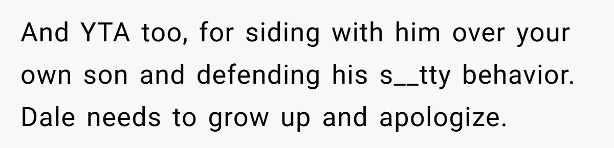 Stepfather’s Birthday Party Turns Ugly When A Promised Dream Gift Takes An Unexpected Twist And YTA too, for siding with him over your own son and defending his s__tty behavior. Dale needs to grow up and apologize.