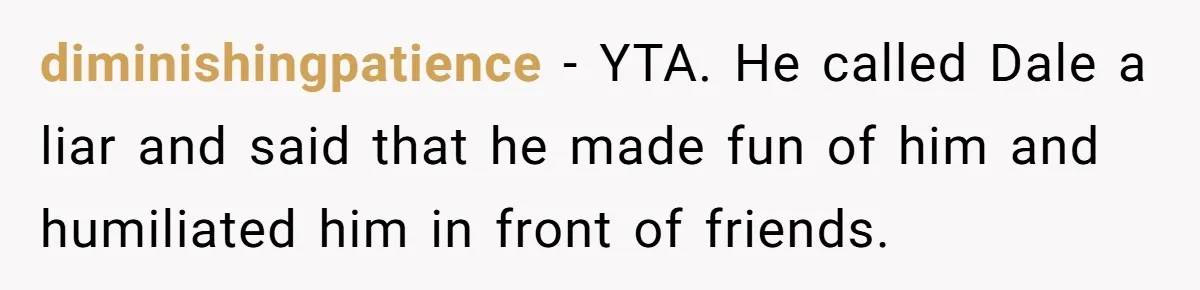 Stepfather’s Birthday Party Turns Ugly When A Promised Dream Gift Takes An Unexpected Twist diminishingpatience − YTA. He called Dale a liar and said that he made fun of him and humiliated him in front of friends.