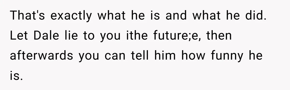 Stepfather’s Birthday Party Turns Ugly When A Promised Dream Gift Takes An Unexpected Twist That's exactly what he is and what he did. Let Dale lie to you ithe future;e, then afterwards you can tell him how funny he is.