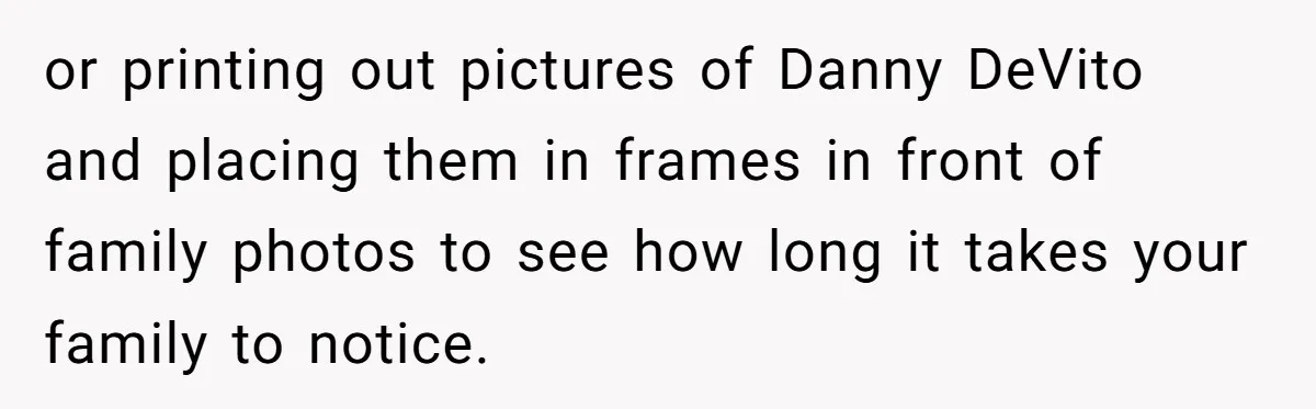 Stepfather’s Birthday Party Turns Ugly When A Promised Dream Gift Takes An Unexpected Twist or printing out pictures of Danny DeVito and placing them in frames in front of family photos to see how long it takes your family to notice.
