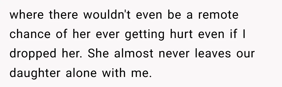 Father Banned From Holding Newborn By Wife, Now Plans To Divorce After Months Of Conflict where there wouldn't even be a remote chance of her ever getting hurt even if I dropped her. She almost never leaves our daughter alone with me.