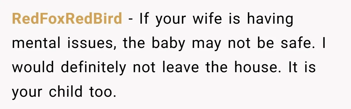 Father Banned From Holding Newborn By Wife, Now Plans To Divorce After Months Of Conflict RedFoxRedBird − If your wife is having mental issues, the baby may not be safe. I would definitely not leave the house. It is your child too.