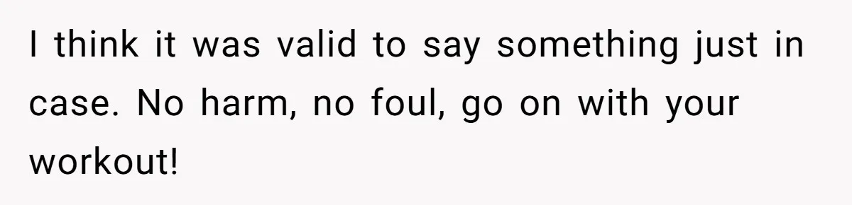 I think it was valid to say something just in case. No harm, no foul, go on with your workout!