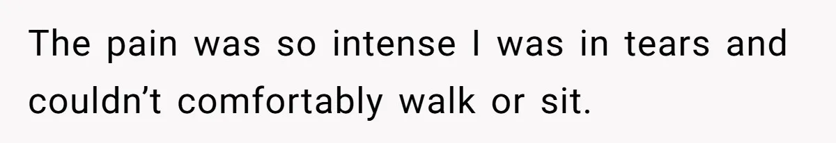 The pain was so intense I was in tears and couldn’t comfortably walk or sit.
