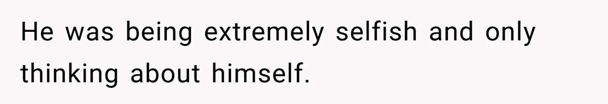 He was being extremely selfish and only thinking about himself.