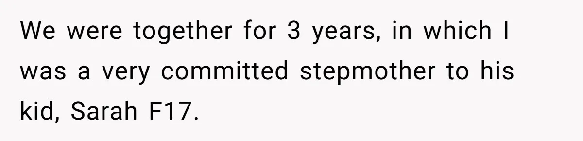 Stepmom Cancels Stepdaughter’s Birthday Bash After Discovering Dad Cheated, Now Family Wants Her To Forgive We were together for 3 years, in which I was a very committed stepmother to his kid, Sarah F17.