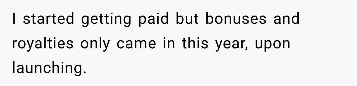Stepmom Cancels Stepdaughter’s Birthday Bash After Discovering Dad Cheated, Now Family Wants Her To Forgive I started getting paid but bonuses and royalties only came in this year, upon launching.