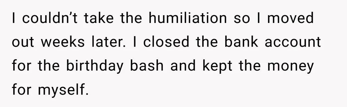 Stepmom Cancels Stepdaughter’s Birthday Bash After Discovering Dad Cheated, Now Family Wants Her To Forgive I couldn’t take the humiliation so I moved out weeks later. I closed the bank account for the birthday bash and kept the money for myself.