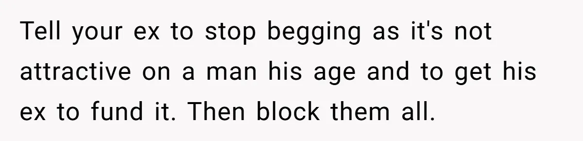 Stepmom Cancels Stepdaughter’s Birthday Bash After Discovering Dad Cheated, Now Family Wants Her To Forgive Tell your ex to stop begging as it's not attractive on a man his age and to get his ex to fund it. Then block them all.