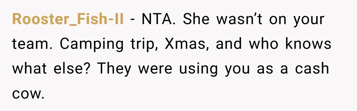 Stepmom Cancels Stepdaughter’s Birthday Bash After Discovering Dad Cheated, Now Family Wants Her To Forgive Rooster_Fish-II − NTA. She wasn’t on your team. Camping trip, Xmas, and who knows what else? They were using you as a cash cow.